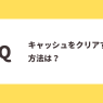 Ｑ：キャッシュをクリアする方法は？